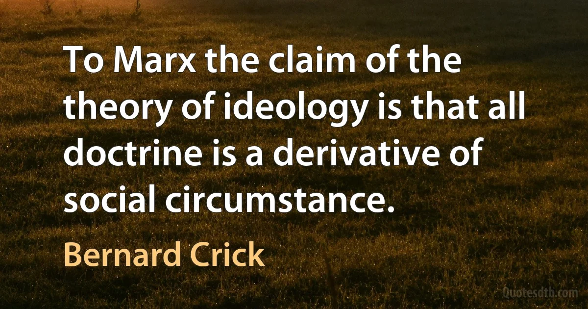 To Marx the claim of the theory of ideology is that all doctrine is a derivative of social circumstance. (Bernard Crick)