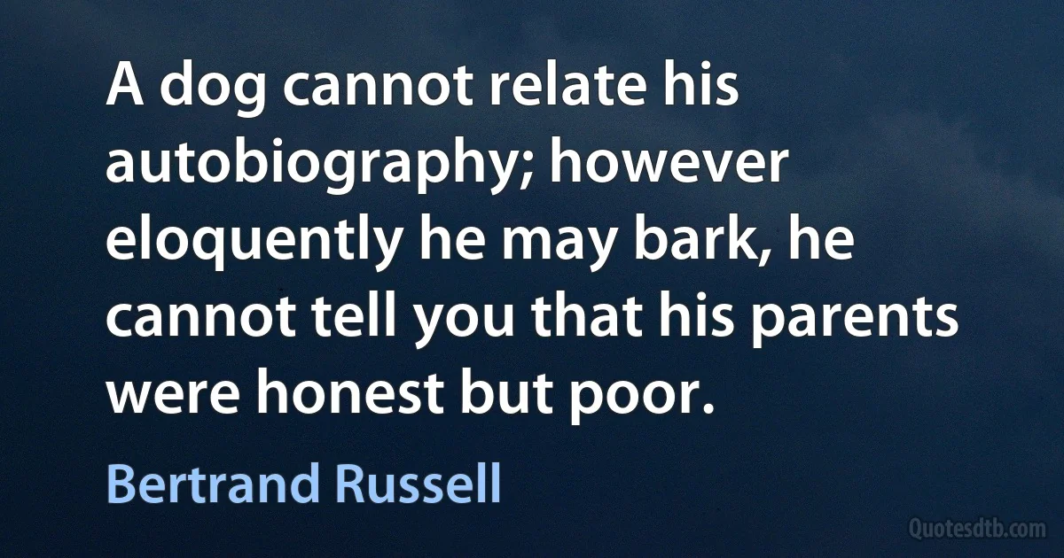 A dog cannot relate his autobiography; however eloquently he may bark, he cannot tell you that his parents were honest but poor. (Bertrand Russell)