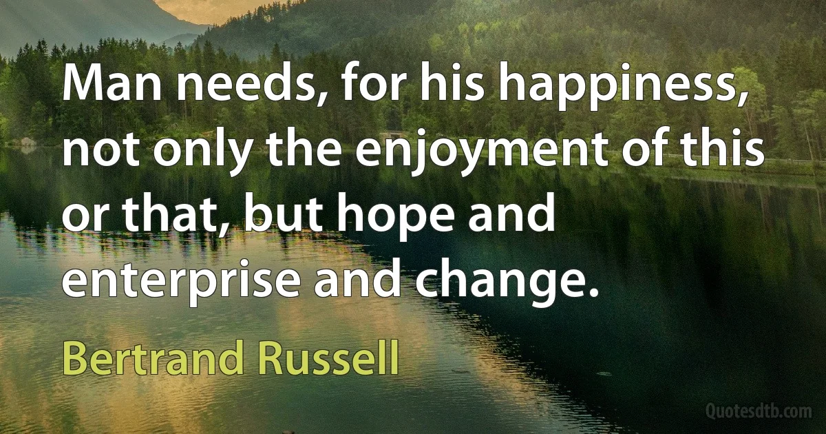 Man needs, for his happiness, not only the enjoyment of this or that, but hope and enterprise and change. (Bertrand Russell)