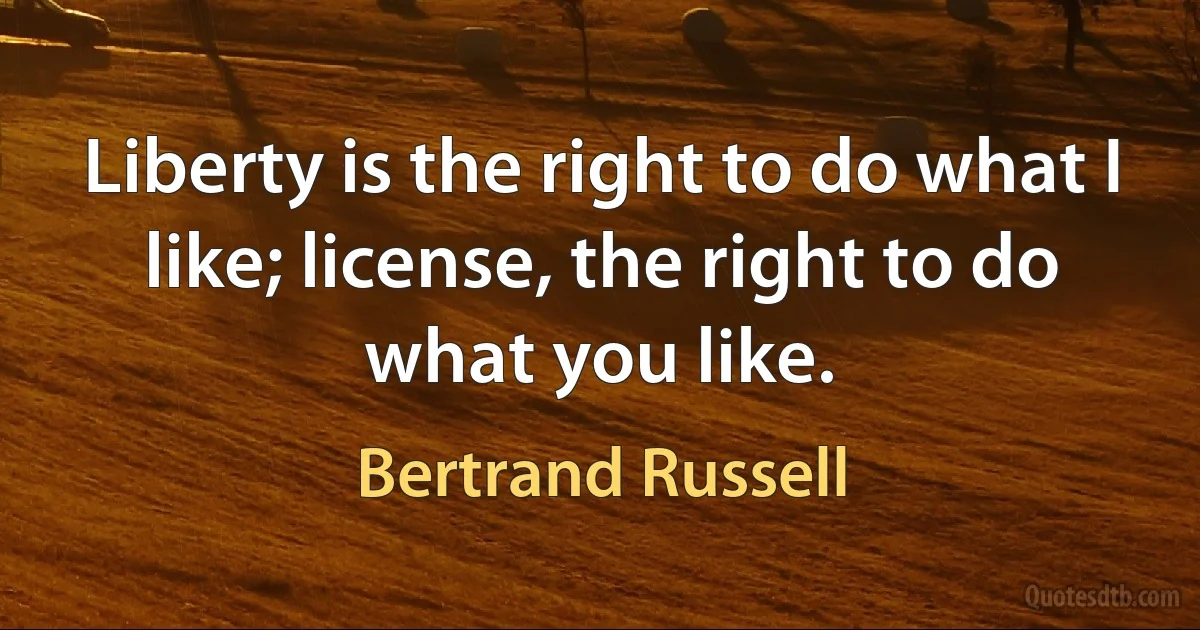 Liberty is the right to do what I like; license, the right to do what you like. (Bertrand Russell)