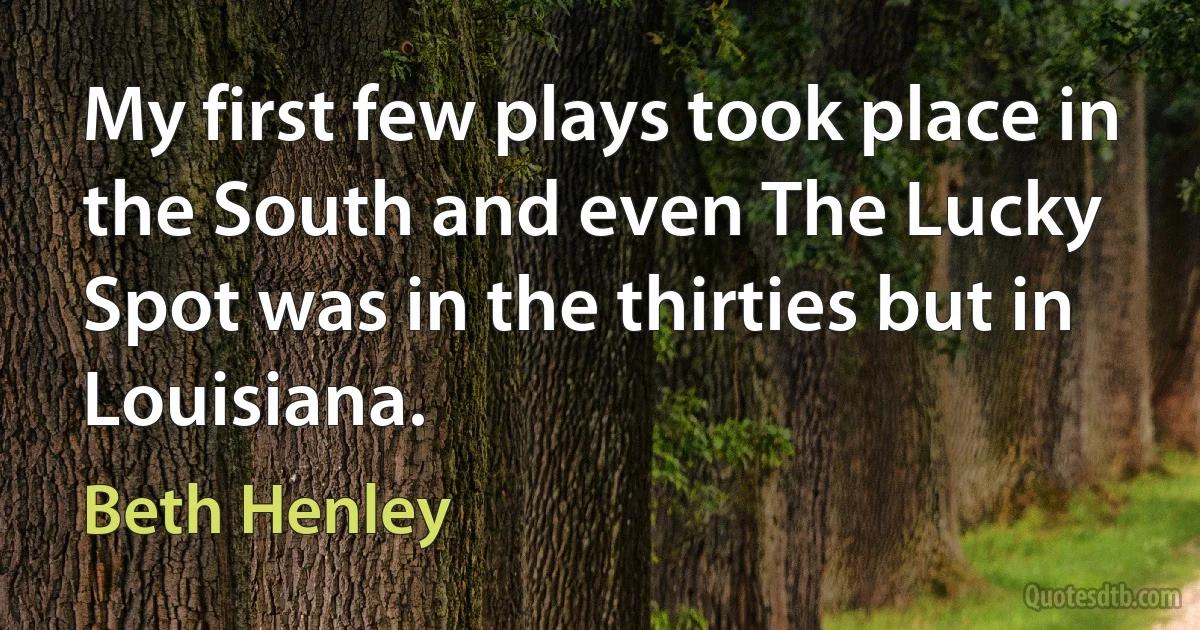 My first few plays took place in the South and even The Lucky Spot was in the thirties but in Louisiana. (Beth Henley)