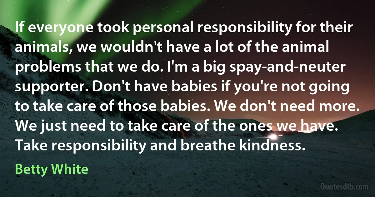 If everyone took personal responsibility for their animals, we wouldn't have a lot of the animal problems that we do. I'm a big spay-and-neuter supporter. Don't have babies if you're not going to take care of those babies. We don't need more. We just need to take care of the ones we have. Take responsibility and breathe kindness. (Betty White)