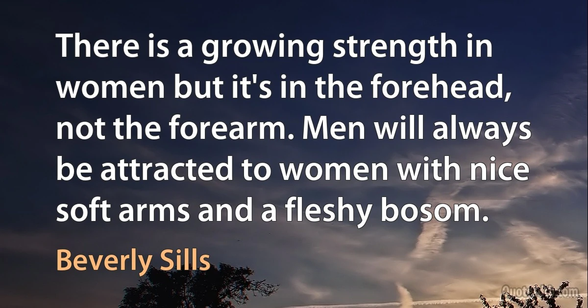 There is a growing strength in women but it's in the forehead, not the forearm. Men will always be attracted to women with nice soft arms and a fleshy bosom. (Beverly Sills)