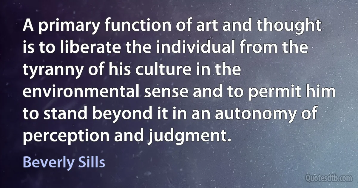 A primary function of art and thought is to liberate the individual from the tyranny of his culture in the environmental sense and to permit him to stand beyond it in an autonomy of perception and judgment. (Beverly Sills)