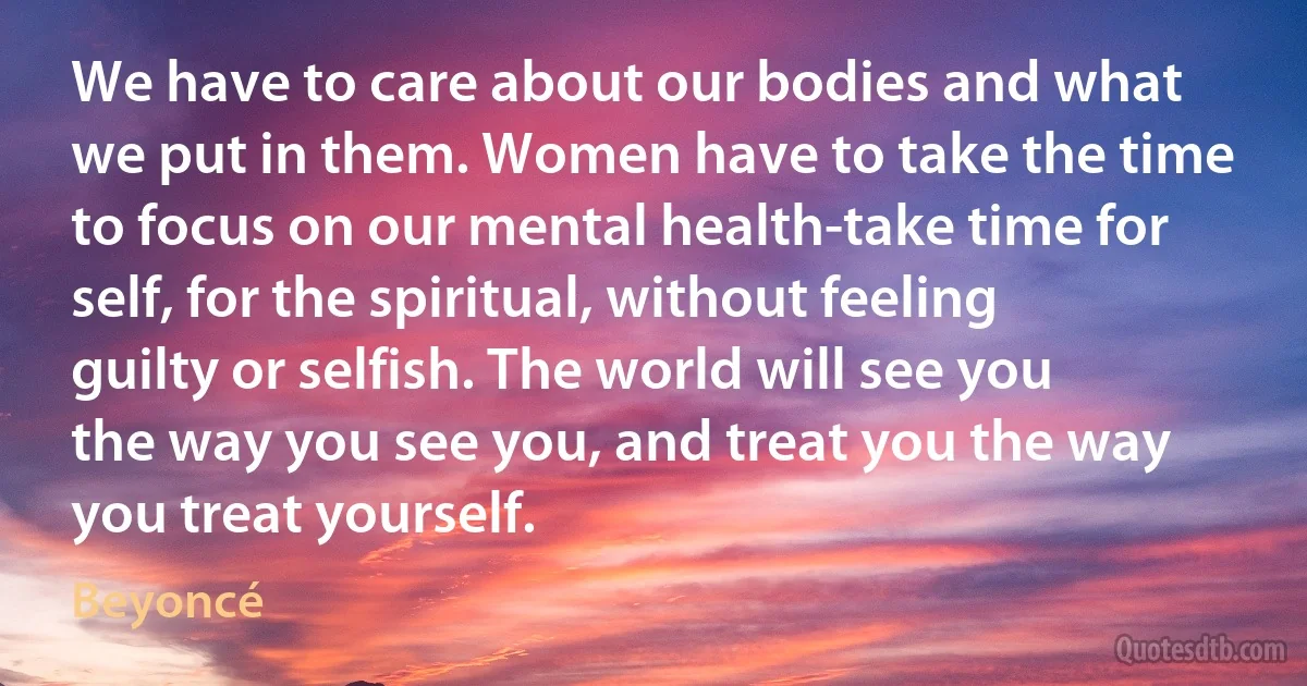 We have to care about our bodies and what we put in them. Women have to take the time to focus on our mental health-take time for self, for the spiritual, without feeling guilty or selfish. The world will see you the way you see you, and treat you the way you treat yourself. (Beyoncé)