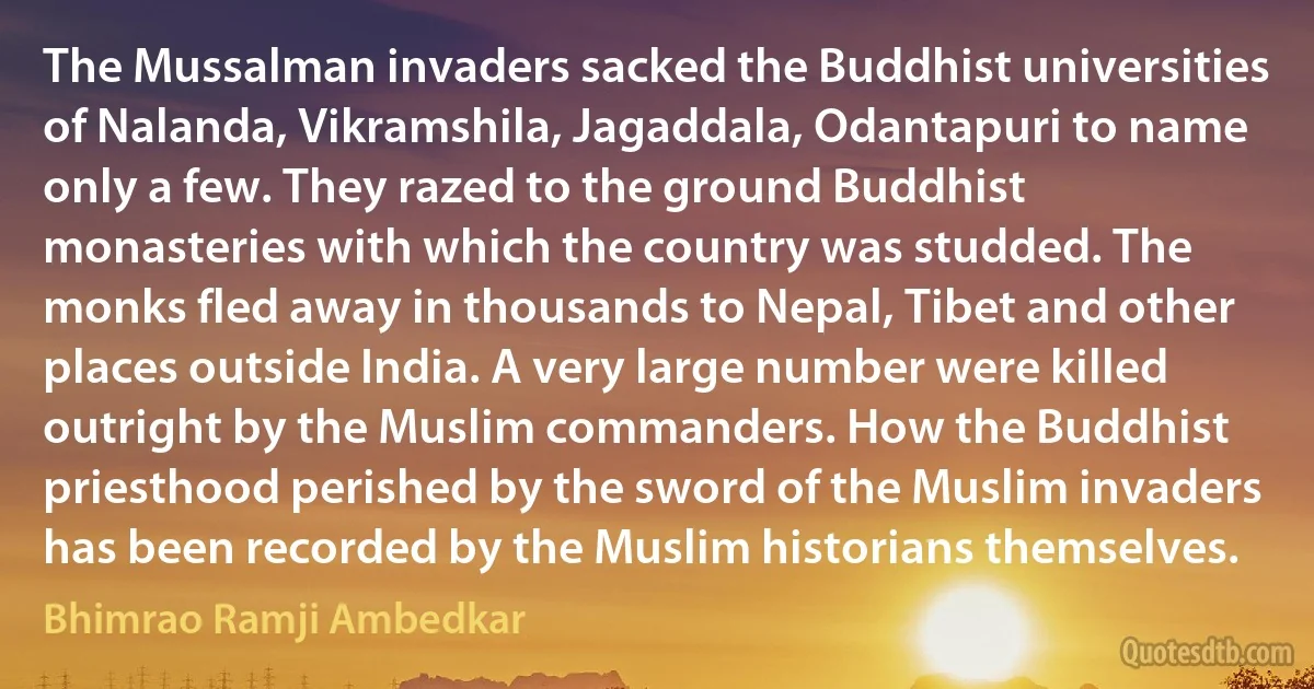 The Mussalman invaders sacked the Buddhist universities of Nalanda, Vikramshila, Jagaddala, Odantapuri to name only a few. They razed to the ground Buddhist monasteries with which the country was studded. The monks fled away in thousands to Nepal, Tibet and other places outside India. A very large number were killed outright by the Muslim commanders. How the Buddhist priesthood perished by the sword of the Muslim invaders has been recorded by the Muslim historians themselves. (Bhimrao Ramji Ambedkar)