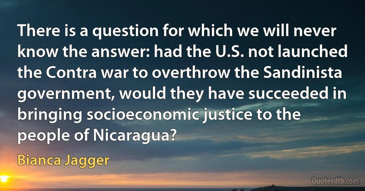 There is a question for which we will never know the answer: had the U.S. not launched the Contra war to overthrow the Sandinista government, would they have succeeded in bringing socioeconomic justice to the people of Nicaragua? (Bianca Jagger)