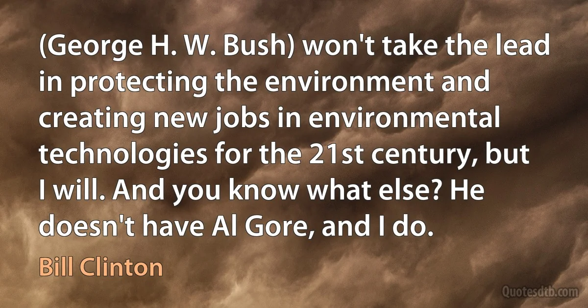 (George H. W. Bush) won't take the lead in protecting the environment and creating new jobs in environmental technologies for the 21st century, but I will. And you know what else? He doesn't have Al Gore, and I do. (Bill Clinton)