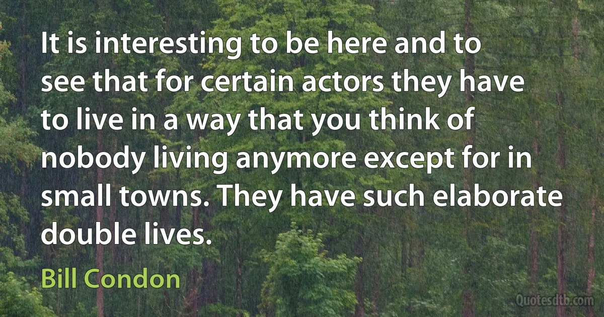 It is interesting to be here and to see that for certain actors they have to live in a way that you think of nobody living anymore except for in small towns. They have such elaborate double lives. (Bill Condon)