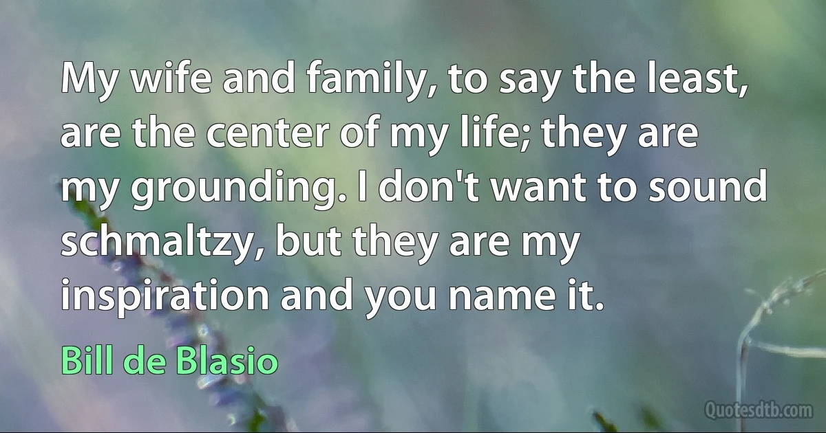 My wife and family, to say the least, are the center of my life; they are my grounding. I don't want to sound schmaltzy, but they are my inspiration and you name it. (Bill de Blasio)