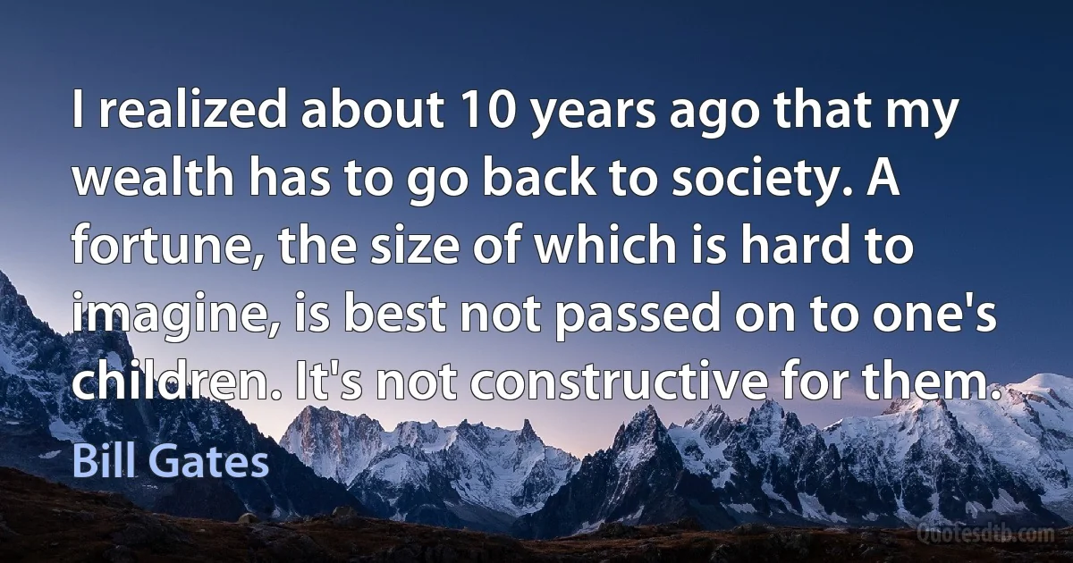 I realized about 10 years ago that my wealth has to go back to society. A fortune, the size of which is hard to imagine, is best not passed on to one's children. It's not constructive for them. (Bill Gates)