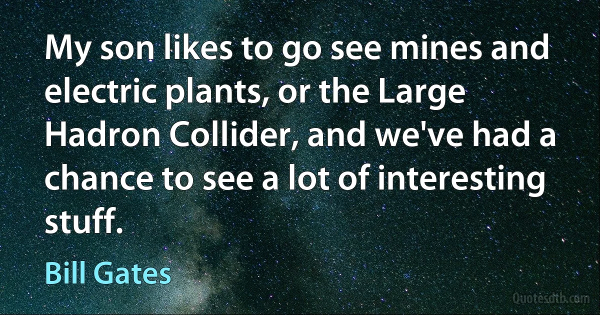 My son likes to go see mines and electric plants, or the Large Hadron Collider, and we've had a chance to see a lot of interesting stuff. (Bill Gates)