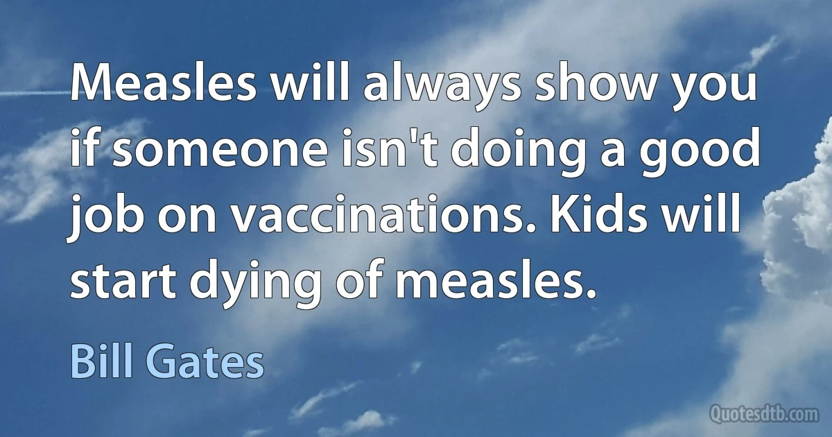 Measles will always show you if someone isn't doing a good job on vaccinations. Kids will start dying of measles. (Bill Gates)