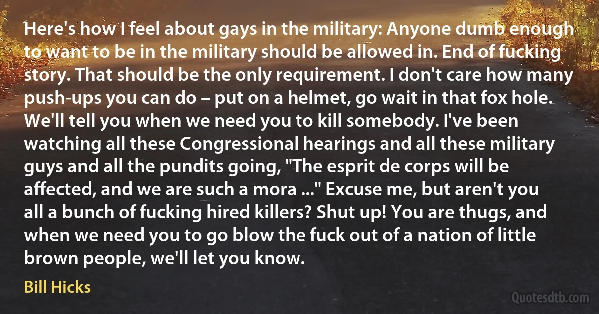 Here's how I feel about gays in the military: Anyone dumb enough to want to be in the military should be allowed in. End of fucking story. That should be the only requirement. I don't care how many push-ups you can do – put on a helmet, go wait in that fox hole. We'll tell you when we need you to kill somebody. I've been watching all these Congressional hearings and all these military guys and all the pundits going, "The esprit de corps will be affected, and we are such a mora ..." Excuse me, but aren't you all a bunch of fucking hired killers? Shut up! You are thugs, and when we need you to go blow the fuck out of a nation of little brown people, we'll let you know. (Bill Hicks)