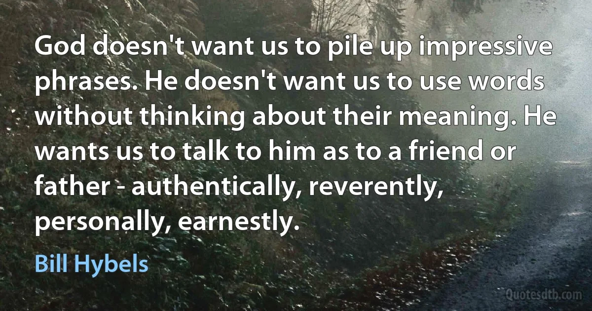 God doesn't want us to pile up impressive phrases. He doesn't want us to use words without thinking about their meaning. He wants us to talk to him as to a friend or father - authentically, reverently, personally, earnestly. (Bill Hybels)