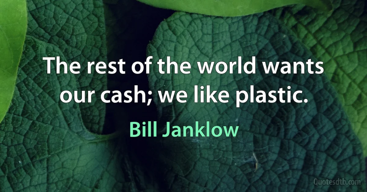 The rest of the world wants our cash; we like plastic. (Bill Janklow)