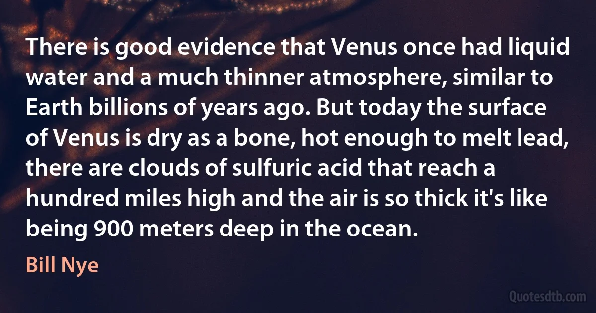 There is good evidence that Venus once had liquid water and a much thinner atmosphere, similar to Earth billions of years ago. But today the surface of Venus is dry as a bone, hot enough to melt lead, there are clouds of sulfuric acid that reach a hundred miles high and the air is so thick it's like being 900 meters deep in the ocean. (Bill Nye)