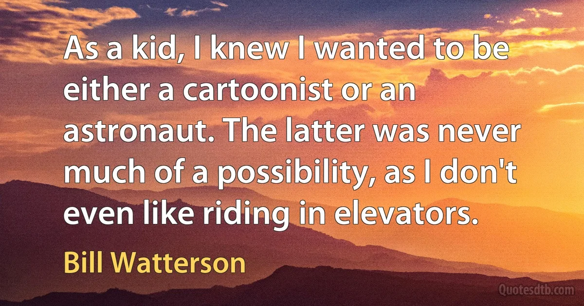 As a kid, I knew I wanted to be either a cartoonist or an astronaut. The latter was never much of a possibility, as I don't even like riding in elevators. (Bill Watterson)