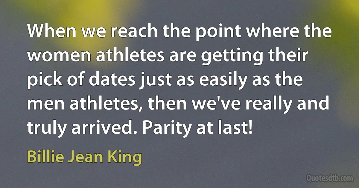 When we reach the point where the women athletes are getting their pick of dates just as easily as the men athletes, then we've really and truly arrived. Parity at last! (Billie Jean King)