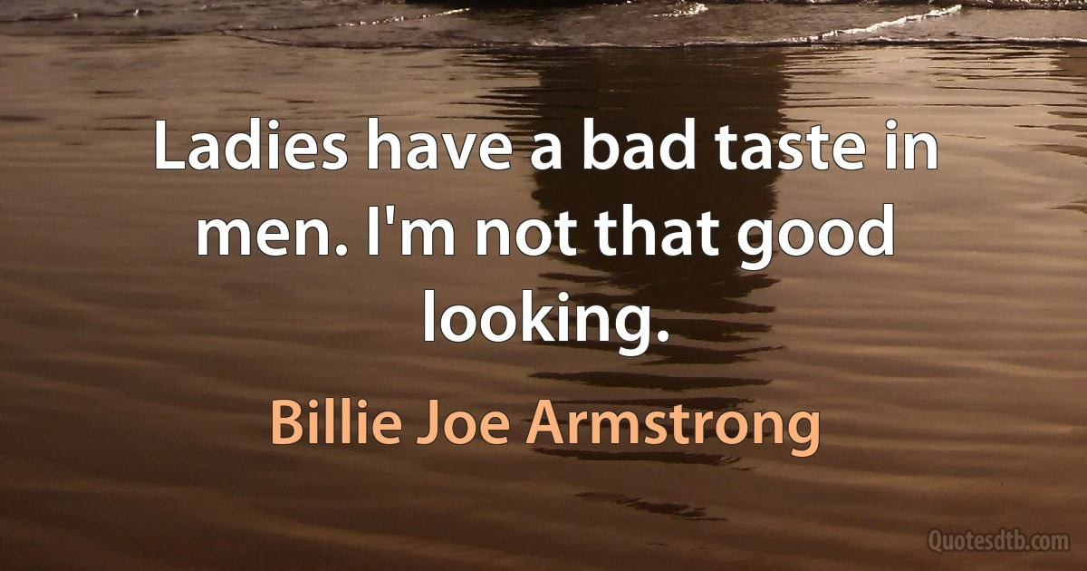 Ladies have a bad taste in men. I'm not that good looking. (Billie Joe Armstrong)