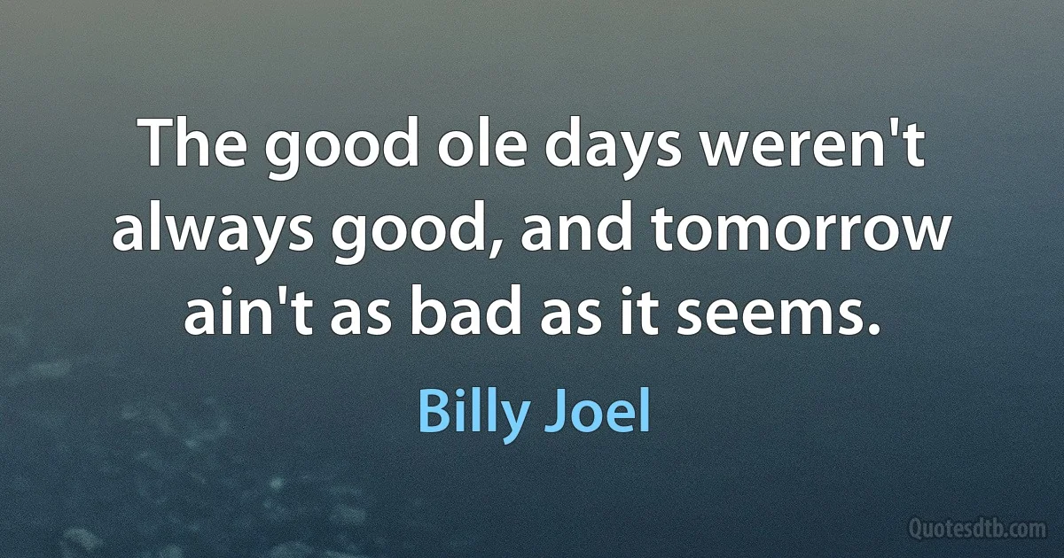 The good ole days weren't always good, and tomorrow ain't as bad as it seems. (Billy Joel)