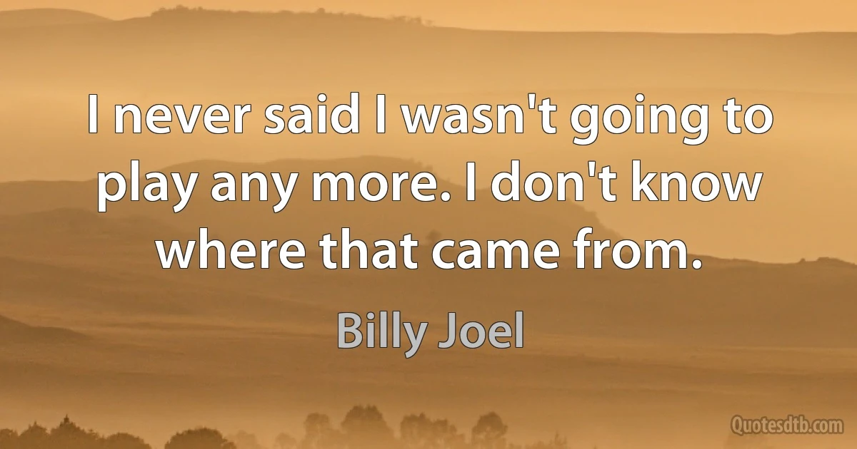 I never said I wasn't going to play any more. I don't know where that came from. (Billy Joel)