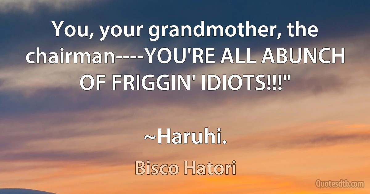 You, your grandmother, the chairman----YOU'RE ALL ABUNCH OF FRIGGIN' IDIOTS!!!"

~Haruhi. (Bisco Hatori)