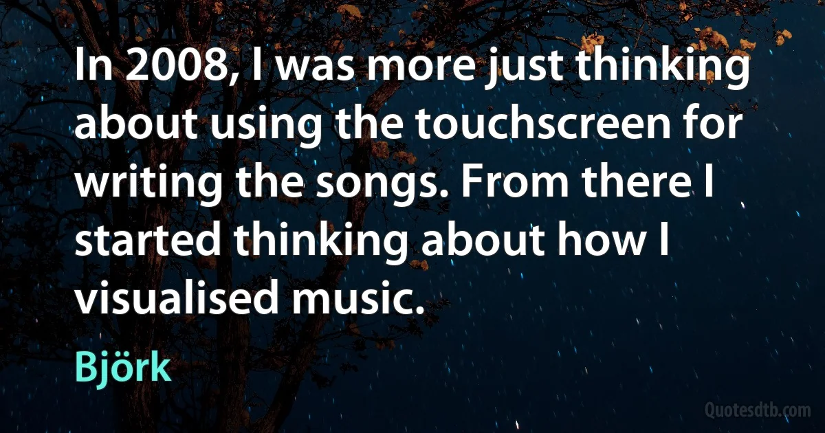 In 2008, I was more just thinking about using the touchscreen for writing the songs. From there I started thinking about how I visualised music. (Björk)