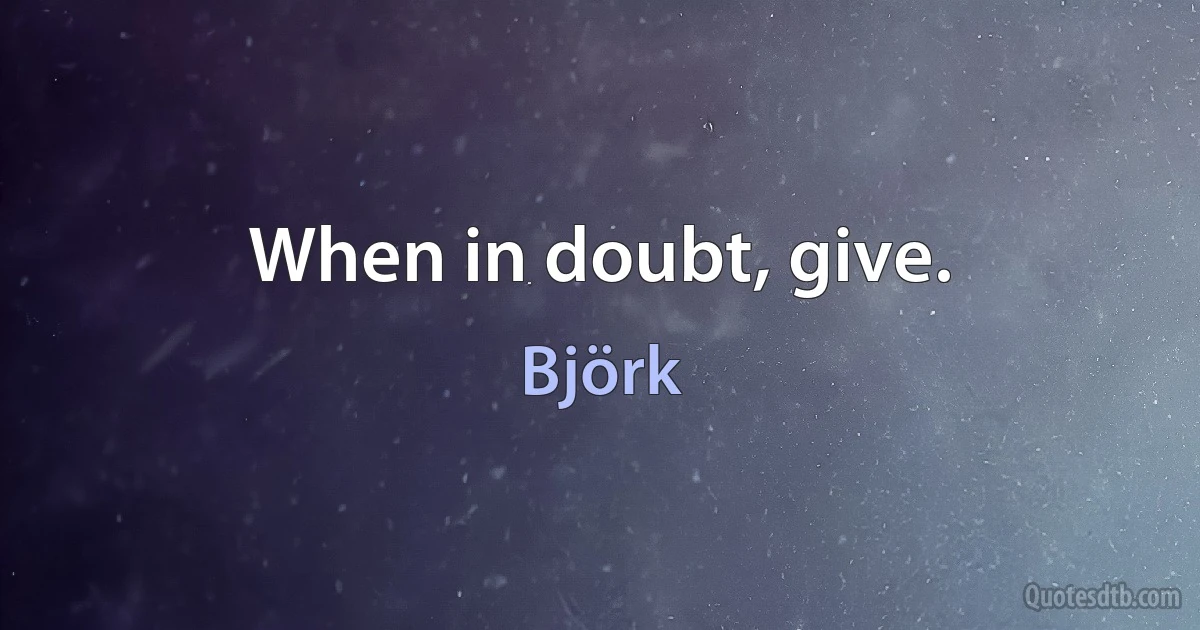 When in doubt, give. (Björk)