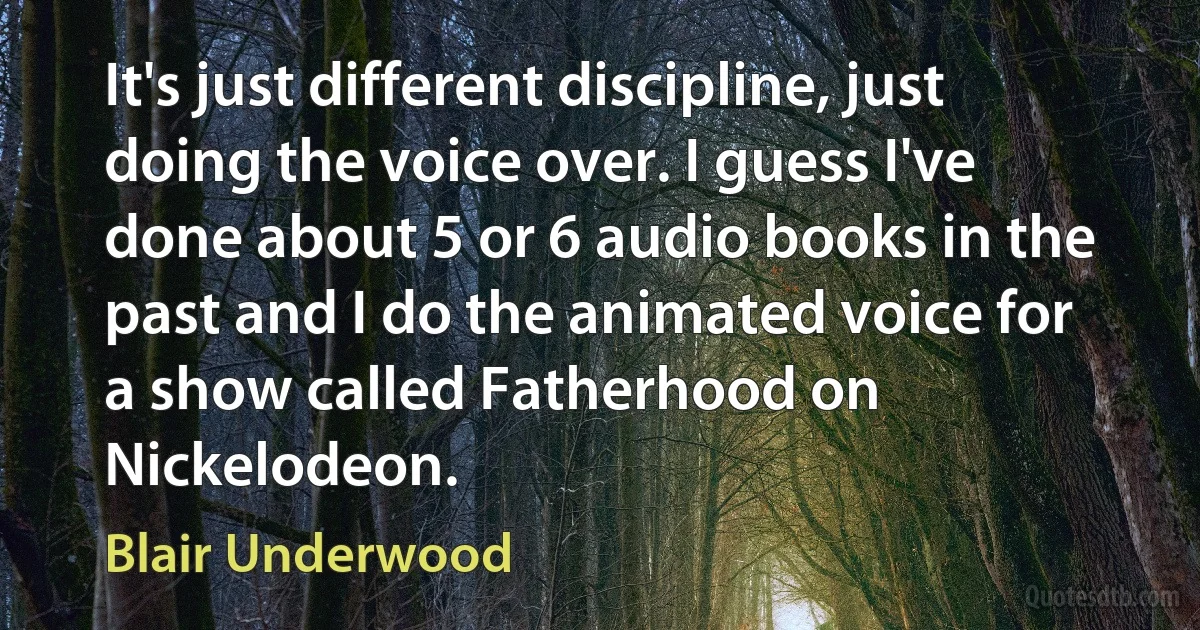 It's just different discipline, just doing the voice over. I guess I've done about 5 or 6 audio books in the past and I do the animated voice for a show called Fatherhood on Nickelodeon. (Blair Underwood)