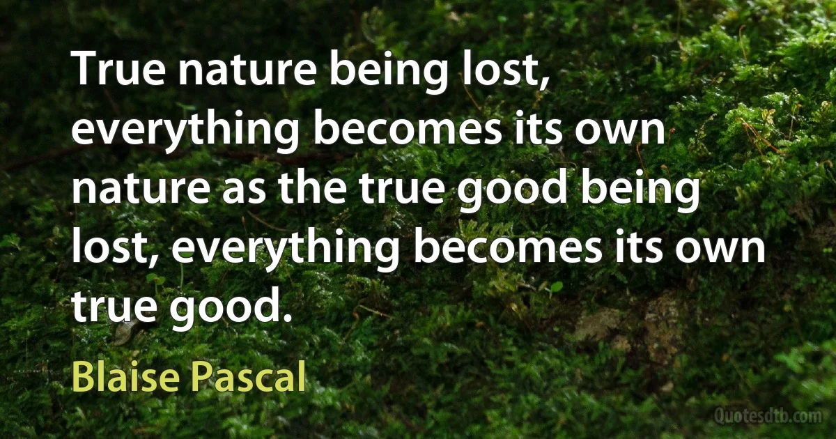 True nature being lost, everything becomes its own nature as the true good being lost, everything becomes its own true good. (Blaise Pascal)