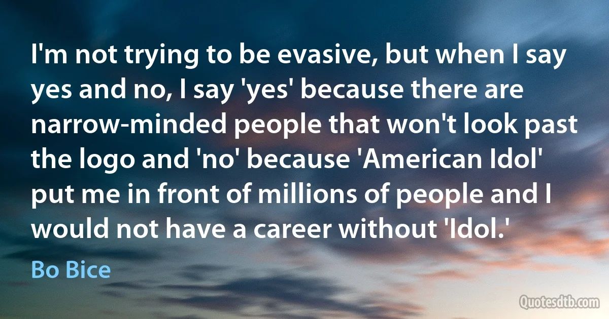 I'm not trying to be evasive, but when I say yes and no, I say 'yes' because there are narrow-minded people that won't look past the logo and 'no' because 'American Idol' put me in front of millions of people and I would not have a career without 'Idol.' (Bo Bice)