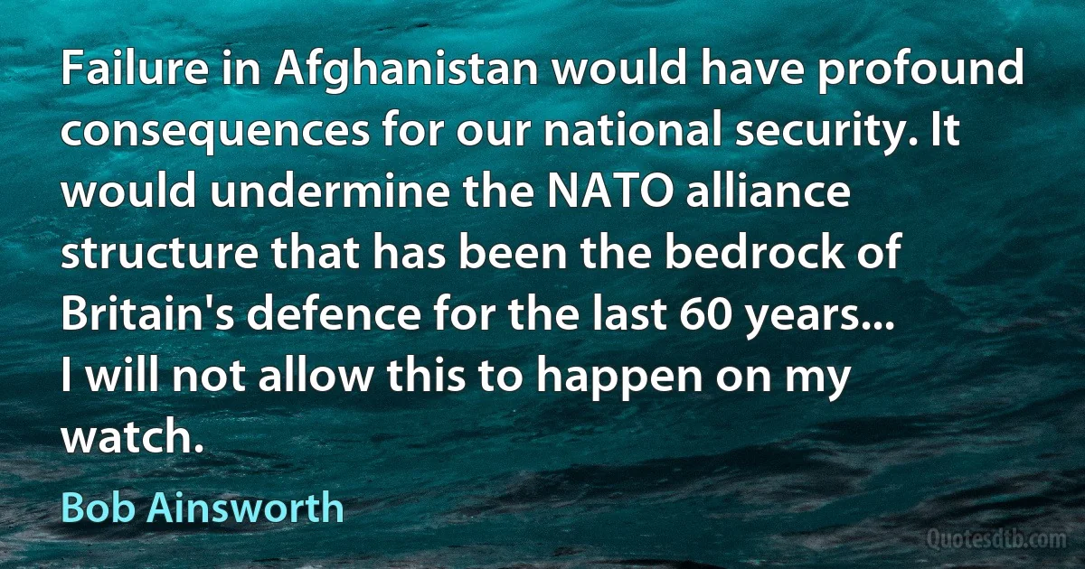 Failure in Afghanistan would have profound consequences for our national security. It would undermine the NATO alliance structure that has been the bedrock of Britain's defence for the last 60 years... I will not allow this to happen on my watch. (Bob Ainsworth)