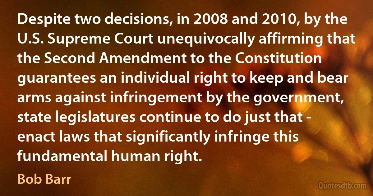 Despite two decisions, in 2008 and 2010, by the U.S. Supreme Court unequivocally affirming that the Second Amendment to the Constitution guarantees an individual right to keep and bear arms against infringement by the government, state legislatures continue to do just that - enact laws that significantly infringe this fundamental human right. (Bob Barr)