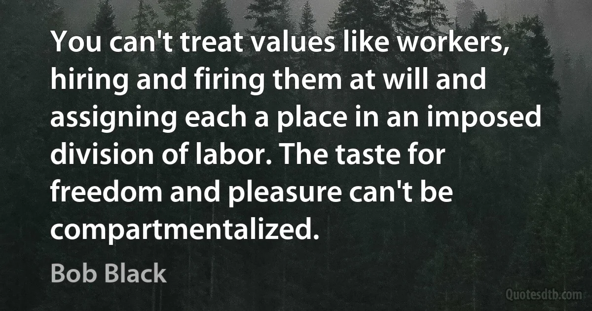 You can't treat values like workers, hiring and firing them at will and assigning each a place in an imposed division of labor. The taste for freedom and pleasure can't be compartmentalized. (Bob Black)