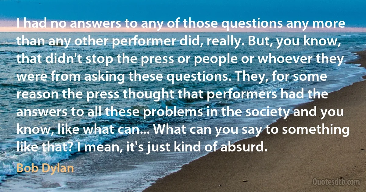 I had no answers to any of those questions any more than any other performer did, really. But, you know, that didn't stop the press or people or whoever they were from asking these questions. They, for some reason the press thought that performers had the answers to all these problems in the society and you know, like what can... What can you say to something like that? I mean, it's just kind of absurd. (Bob Dylan)