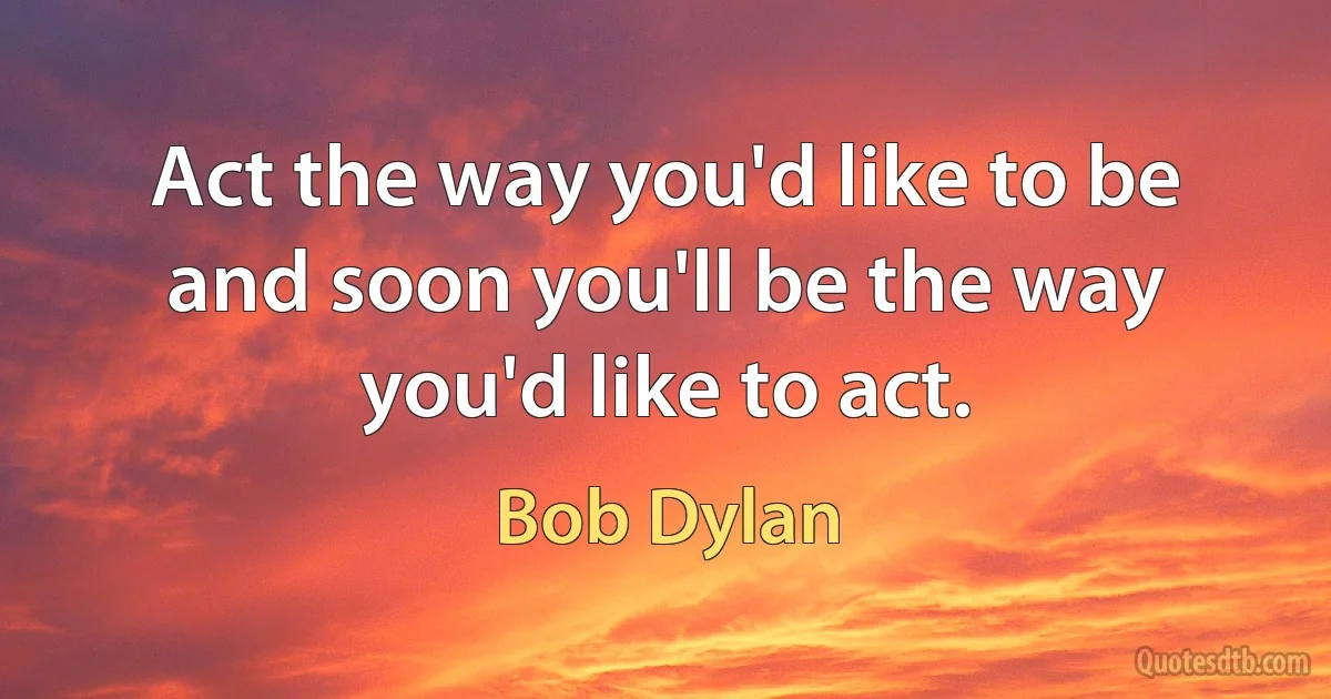 Act the way you'd like to be and soon you'll be the way you'd like to act. (Bob Dylan)