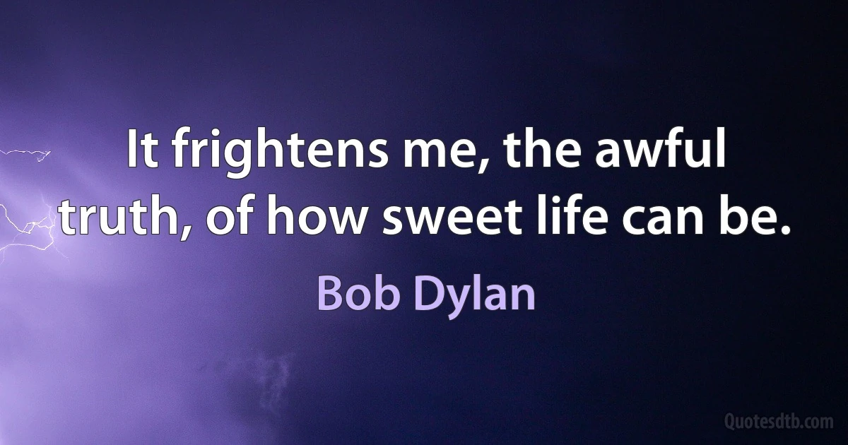 It frightens me, the awful truth, of how sweet life can be. (Bob Dylan)