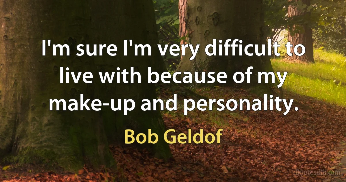 I'm sure I'm very difficult to live with because of my make-up and personality. (Bob Geldof)