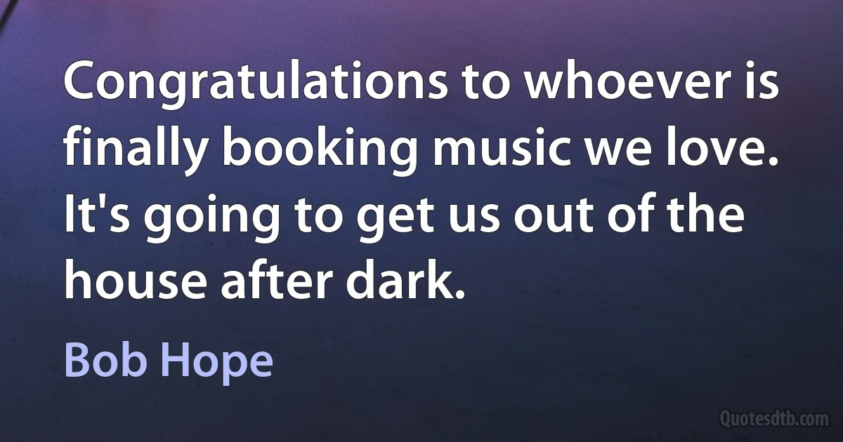 Congratulations to whoever is finally booking music we love. It's going to get us out of the house after dark. (Bob Hope)