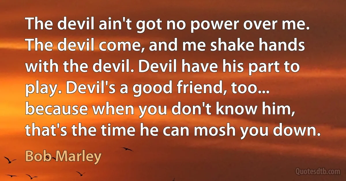 The devil ain't got no power over me. The devil come, and me shake hands with the devil. Devil have his part to play. Devil's a good friend, too... because when you don't know him, that's the time he can mosh you down. (Bob Marley)