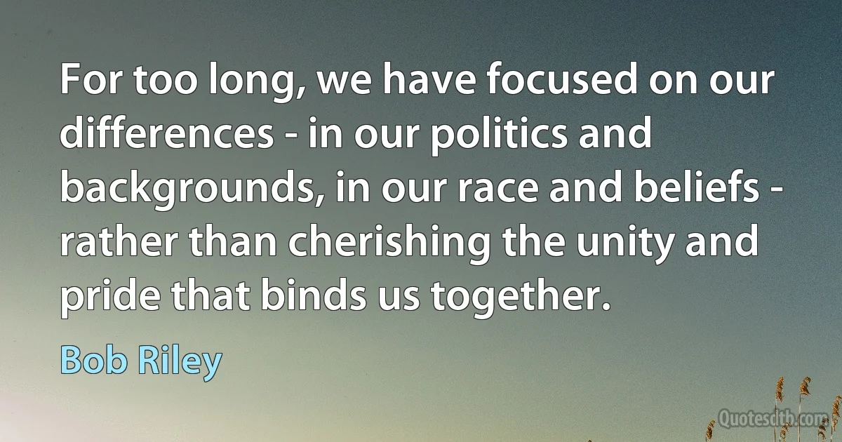 For too long, we have focused on our differences - in our politics and backgrounds, in our race and beliefs - rather than cherishing the unity and pride that binds us together. (Bob Riley)