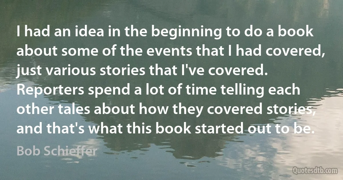 I had an idea in the beginning to do a book about some of the events that I had covered, just various stories that I've covered. Reporters spend a lot of time telling each other tales about how they covered stories, and that's what this book started out to be. (Bob Schieffer)