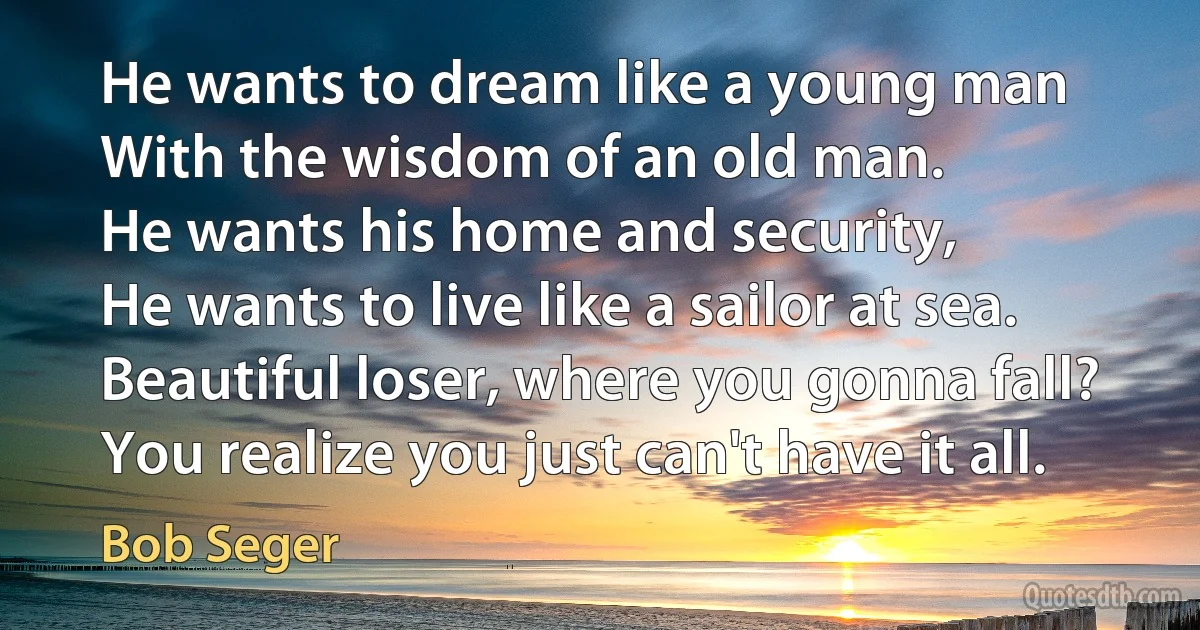 He wants to dream like a young man
With the wisdom of an old man.
He wants his home and security,
He wants to live like a sailor at sea.
Beautiful loser, where you gonna fall?
You realize you just can't have it all. (Bob Seger)