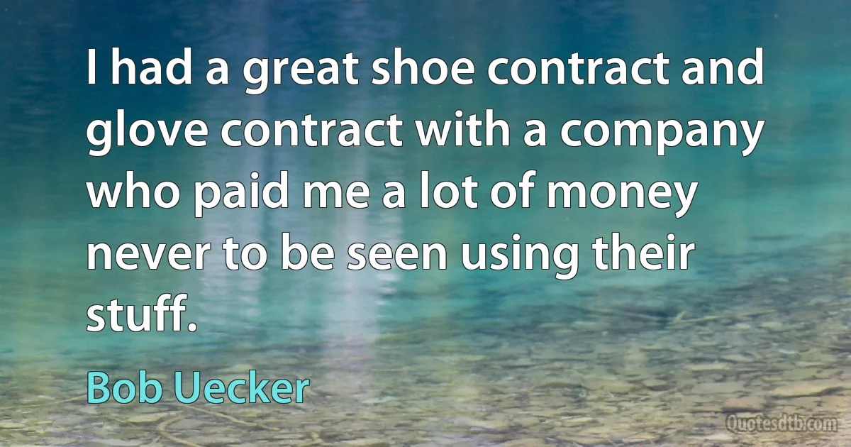 I had a great shoe contract and glove contract with a company who paid me a lot of money never to be seen using their stuff. (Bob Uecker)