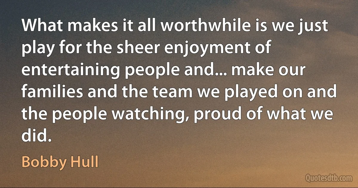 What makes it all worthwhile is we just play for the sheer enjoyment of entertaining people and... make our families and the team we played on and the people watching, proud of what we did. (Bobby Hull)