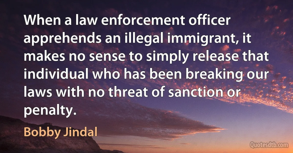 When a law enforcement officer apprehends an illegal immigrant, it makes no sense to simply release that individual who has been breaking our laws with no threat of sanction or penalty. (Bobby Jindal)