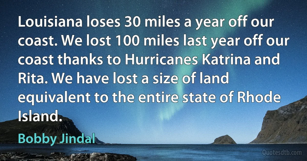 Louisiana loses 30 miles a year off our coast. We lost 100 miles last year off our coast thanks to Hurricanes Katrina and Rita. We have lost a size of land equivalent to the entire state of Rhode Island. (Bobby Jindal)