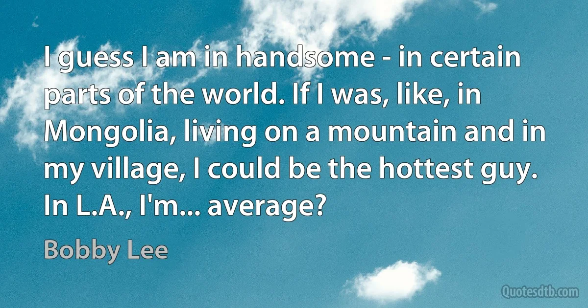 I guess I am in handsome - in certain parts of the world. If I was, like, in Mongolia, living on a mountain and in my village, I could be the hottest guy. In L.A., I'm... average? (Bobby Lee)