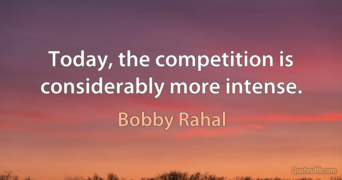 Today, the competition is considerably more intense. (Bobby Rahal)